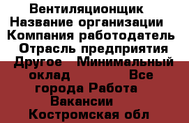 Вентиляционщик › Название организации ­ Компания-работодатель › Отрасль предприятия ­ Другое › Минимальный оклад ­ 27 000 - Все города Работа » Вакансии   . Костромская обл.